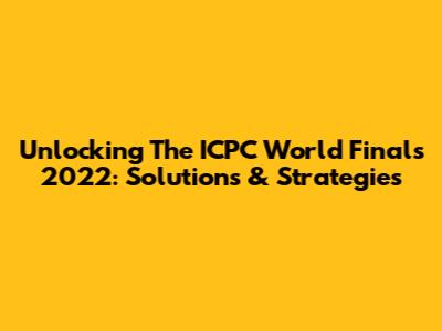 Unlocking The ICPC World Finals 2022: Solutions & Strategies