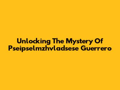 Unlocking The Mystery Of Pseipselmzhvladsese Guerrero