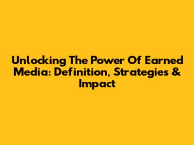 Unlocking The Power Of Earned Media: Definition, Strategies & Impact