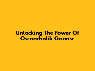 Unlocking The Power Of Oscancholik Gaansc