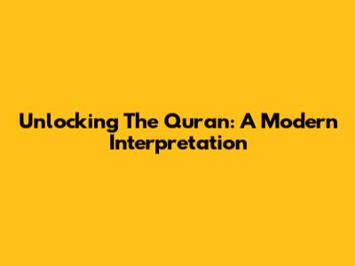 Unlocking The Quran: A Modern Interpretation