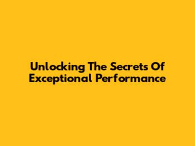 Unlocking The Secrets Of Exceptional Performance