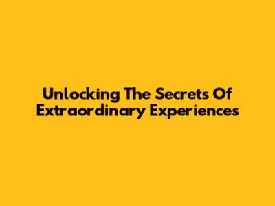 Unlocking The Secrets Of Extraordinary Experiences