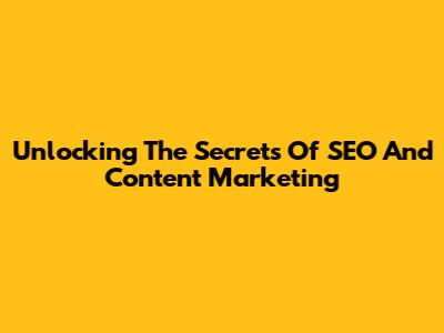 Unlocking The Secrets Of SEO And Content Marketing