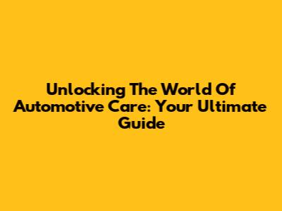 Unlocking The World Of Automotive Care: Your Ultimate Guide