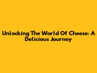 Unlocking The World Of Cheese: A Delicious Journey
