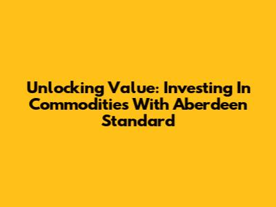 Unlocking Value: Investing In Commodities With Aberdeen Standard