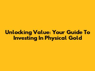 Unlocking Value: Your Guide To Investing In Physical Gold