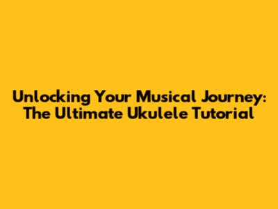 Unlocking Your Musical Journey: The Ultimate Ukulele Tutorial