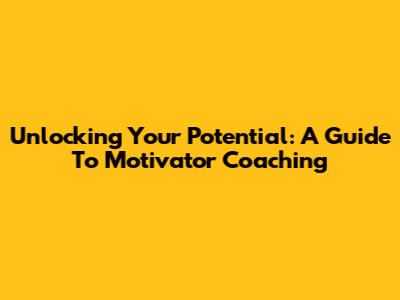 Unlocking Your Potential: A Guide To Motivator Coaching