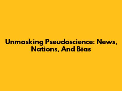 Unmasking Pseudoscience: News, Nations, And Bias