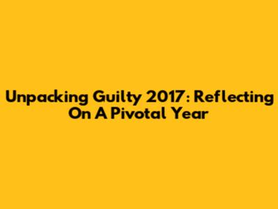 Unpacking 'Guilty 2017': Reflecting On A Pivotal Year