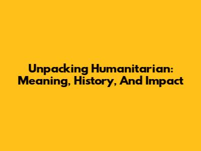 Unpacking Humanitarian: Meaning, History, And Impact