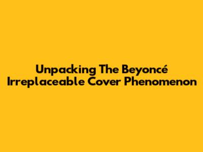 Unpacking The Beyoncé 'Irreplaceable' Cover Phenomenon