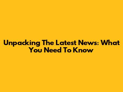 Unpacking The Latest News: What You Need To Know