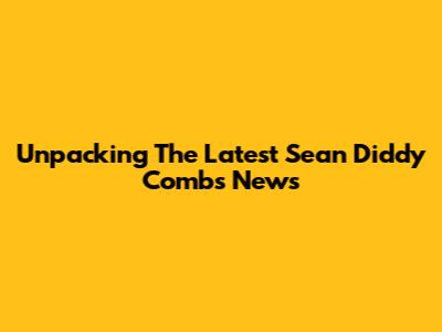 Unpacking The Latest Sean 'Diddy' Combs News