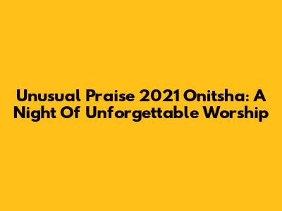 Unusual Praise 2021 Onitsha: A Night Of Unforgettable Worship