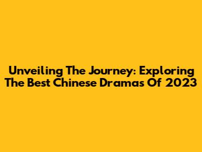 Unveiling 'The Journey': Exploring The Best Chinese Dramas Of 2023