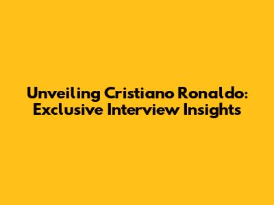 Unveiling Cristiano Ronaldo: Exclusive Interview Insights