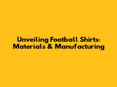 Unveiling Football Shirts: Materials & Manufacturing