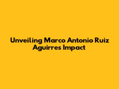 Unveiling Marco Antonio Ruiz Aguirre's Impact