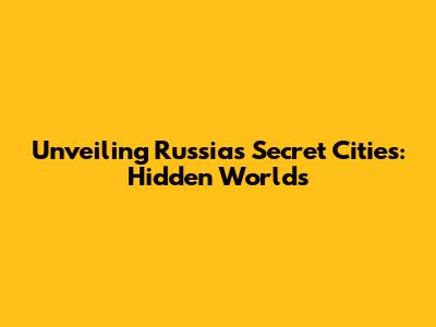 Unveiling Russia's Secret Cities: Hidden Worlds