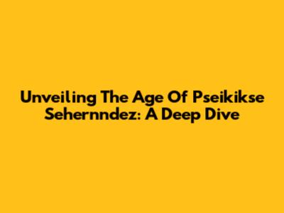 Unveiling The Age Of Pseikikse Sehernndez: A Deep Dive