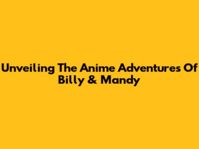 Unveiling The Anime Adventures Of Billy & Mandy
