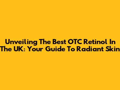 Unveiling The Best OTC Retinol In The UK: Your Guide To Radiant Skin