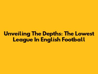 Unveiling The Depths: The Lowest League In English Football