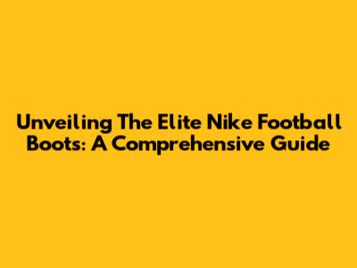 Unveiling The Elite Nike Football Boots: A Comprehensive Guide