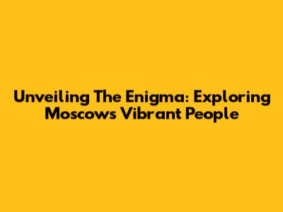 Unveiling The Enigma: Exploring Moscow's Vibrant People