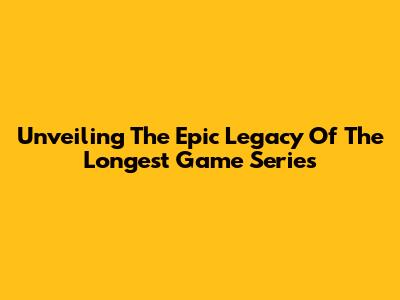 Unveiling The Epic Legacy Of The Longest Game Series
