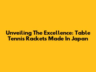 Unveiling The Excellence: Table Tennis Rackets Made In Japan