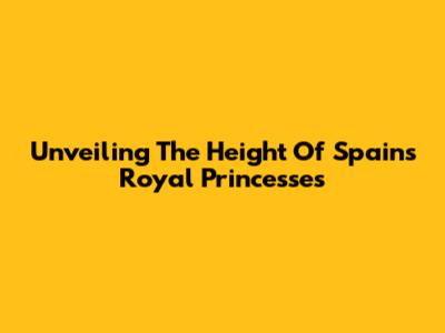 Unveiling The Height Of Spain's Royal Princesses
