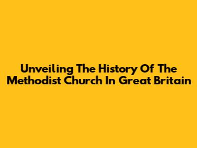 Unveiling The History Of The Methodist Church In Great Britain