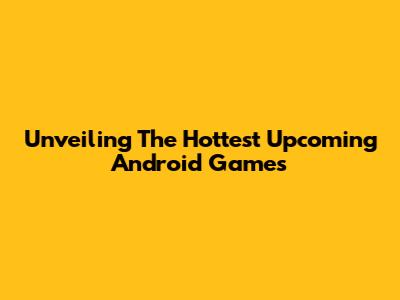 Unveiling The Hottest Upcoming Android Games