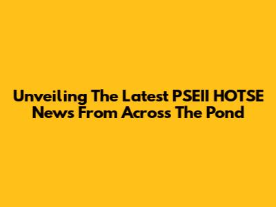 Unveiling The Latest PSEII HOTSE News From Across The Pond