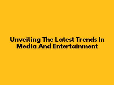 Unveiling The Latest Trends In Media And Entertainment