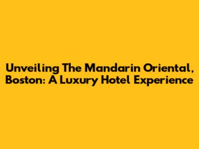 Unveiling The Mandarin Oriental, Boston: A Luxury Hotel Experience
