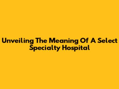 Unveiling The Meaning Of A Select Specialty Hospital