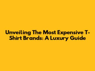 Unveiling The Most Expensive T-Shirt Brands: A Luxury Guide