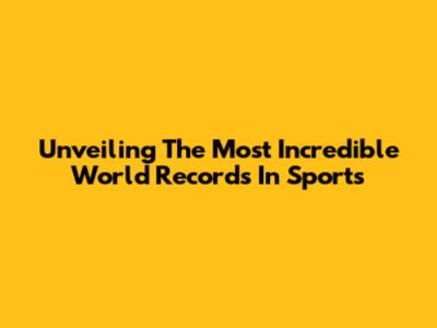 Unveiling The Most Incredible World Records In Sports