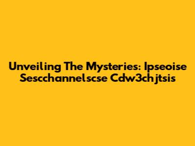 Unveiling The Mysteries: Ipseoise Sescchannelscse Cdw3chjtsis