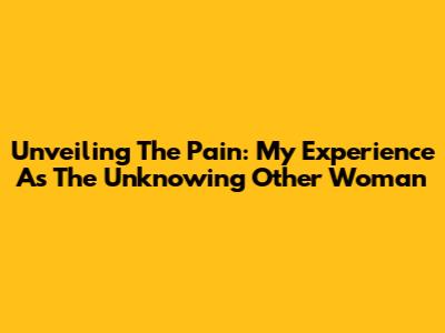 Unveiling The Pain: My Experience As The Unknowing Other Woman