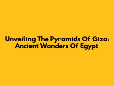 Unveiling The Pyramids Of Giza: Ancient Wonders Of Egypt