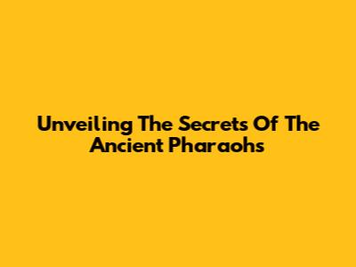 Unveiling The Secrets Of The Ancient Pharaohs