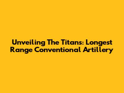 Unveiling The Titans: Longest Range Conventional Artillery
