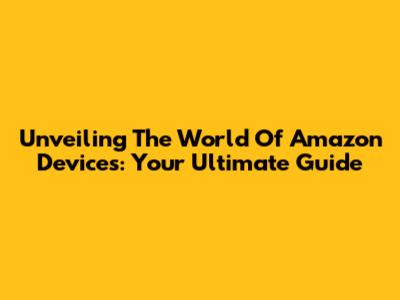 Unveiling The World Of Amazon Devices: Your Ultimate Guide