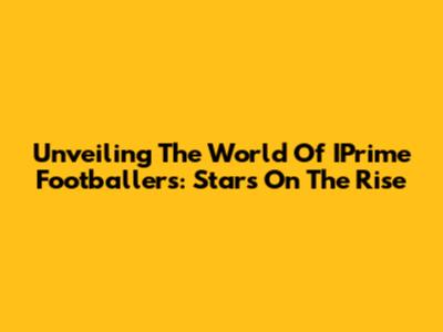 Unveiling The World Of IPrime Footballers: Stars On The Rise